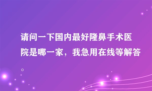 请问一下国内最好隆鼻手术医院是哪一家，我急用在线等解答。