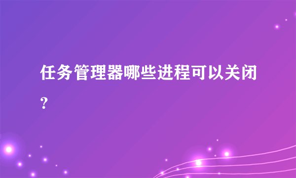 任务管理器哪些进程可以关闭?