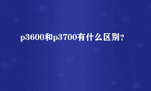 p3600和p3700有什么区别？