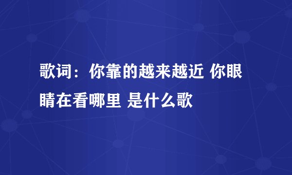 歌词：你靠的越来越近 你眼睛在看哪里 是什么歌