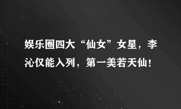 娱乐圈四大“仙女”女星，李沁仅能入列，第一美若天仙！