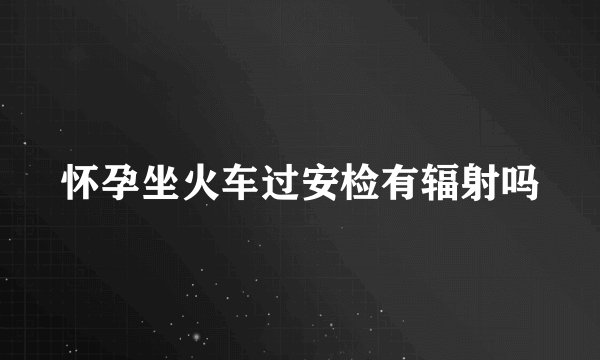怀孕坐火车过安检有辐射吗