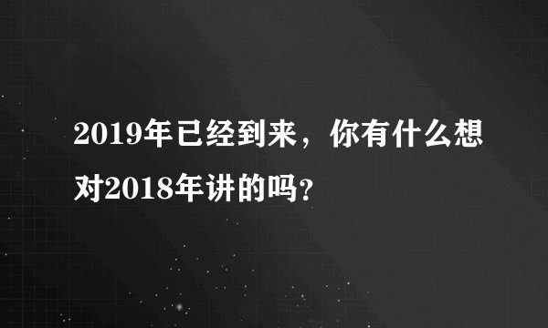 2019年已经到来,你有什么想对2018年讲的吗?