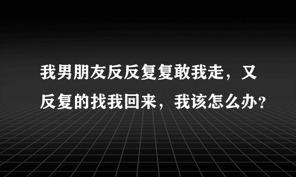 我男朋友反反复复敢我走,又反复的找我回来,我该怎么办?