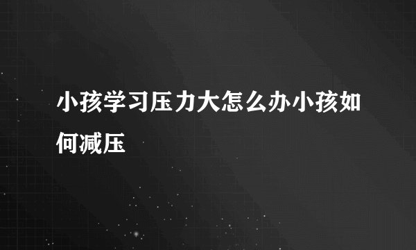 小孩学习压力大怎么办小孩如何减压