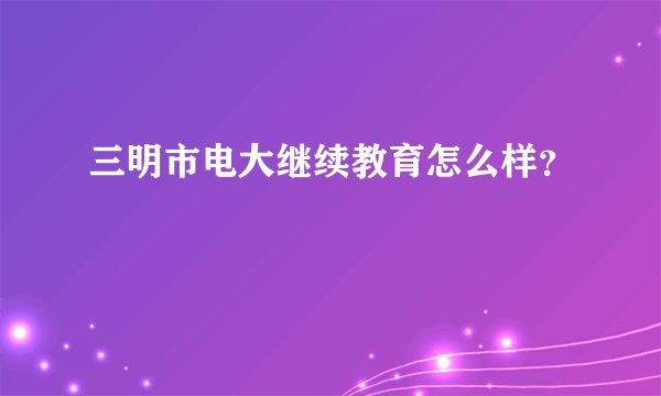 三明市电大继续教育怎么样?