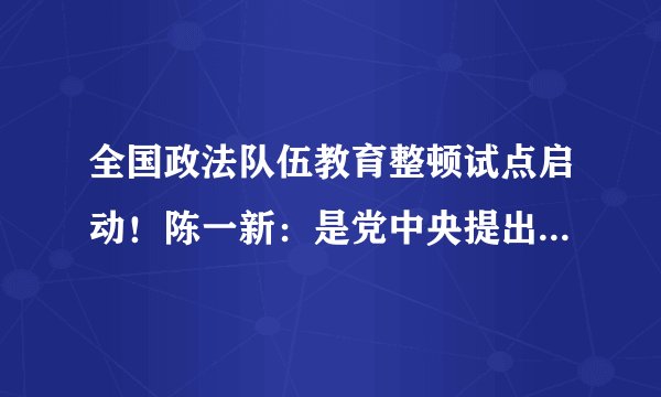 全国政法队伍教育整顿试点启动！陈一新：是党中央提出的新要求