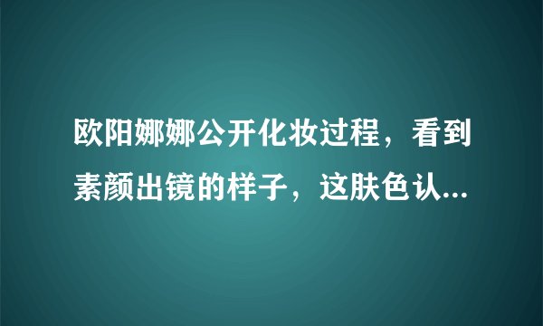 欧阳娜娜公开化妆过程,看到素颜出镜的样子,这肤色认真的吗?