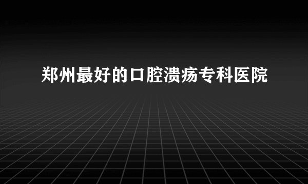 郑州最好的口腔溃疡专科医院