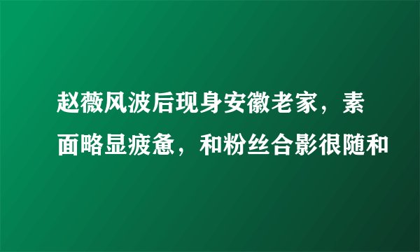 赵薇风波后现身安徽老家，素面略显疲惫，和粉丝合影很随和
