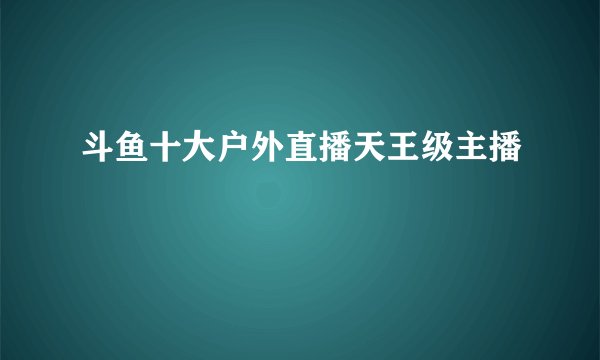 斗鱼十大户外直播天王级主播