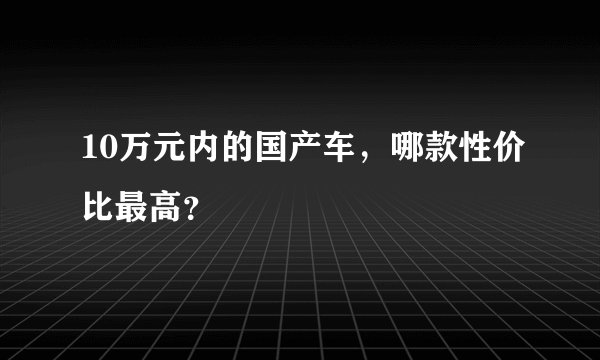 10万元内的国产车,哪款性价比最高?