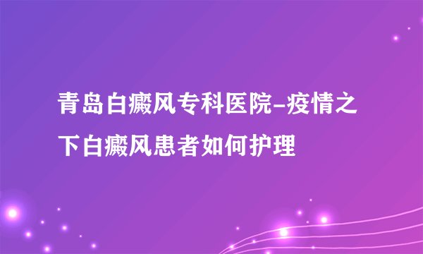 青岛白癜风专科医院-疫情之下白癜风患者如何护理