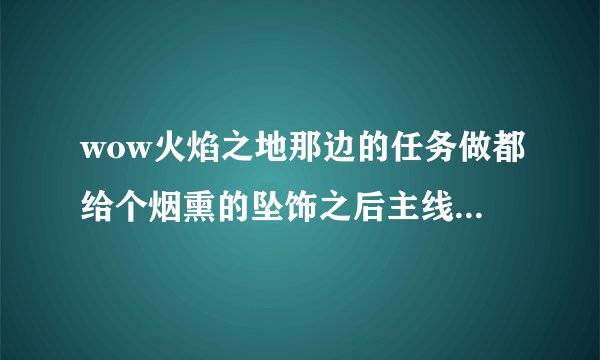 wow火焰之地那边的任务做都给个烟熏的坠饰之后主线任务就没了 现在就剩日常任务了 怎么办