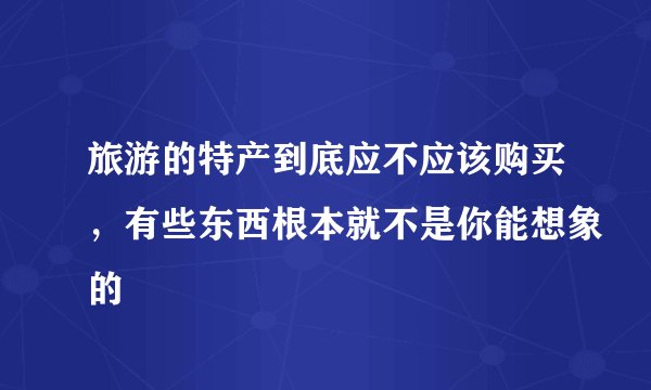 旅游的特产到底应不应该购买，有些东西根本就不是你能想象的