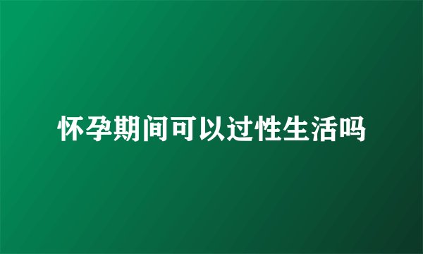 怀孕期间可以过性生活吗