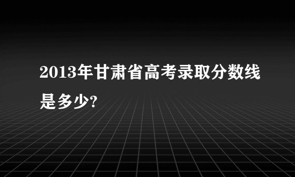 2013年甘肃省高考录取分数线是多少?