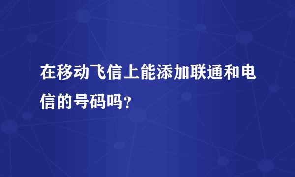 在移动飞信上能添加联通和电信的号码吗？