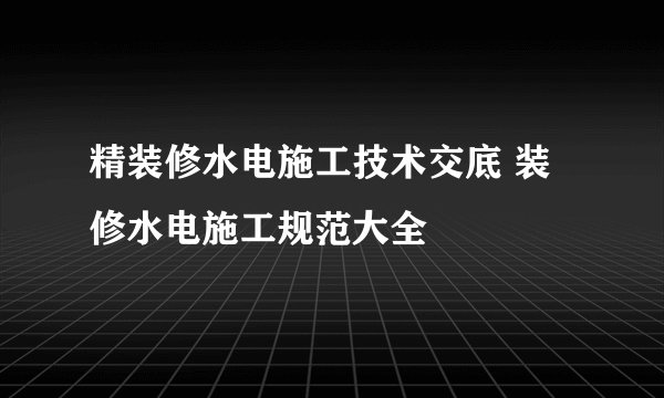 精装修水电施工技术交底 装修水电施工规范大全