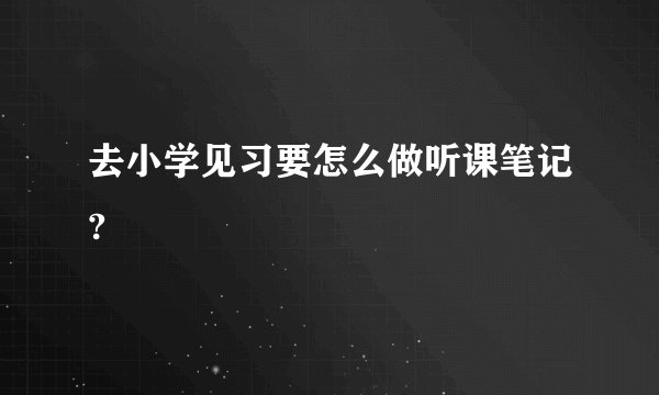 去小学见习要怎么做听课笔记?