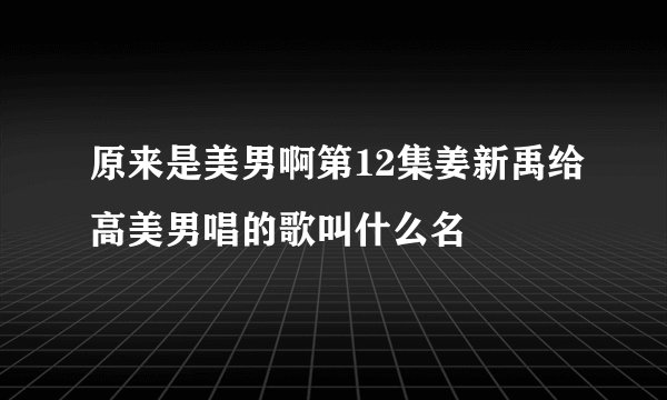 原来是美男啊第12集姜新禹给高美男唱的歌叫什么名