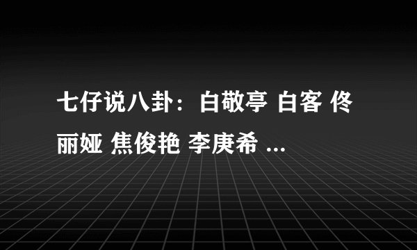 七仔说八卦：白敬亭 白客 佟丽娅 焦俊艳 李庚希 范伟 金靖 邓伦