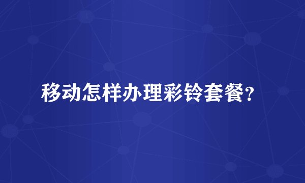 移动怎样办理彩铃套餐？