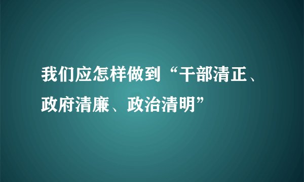 我们应怎样做到“干部清正、政府清廉、政治清明”
