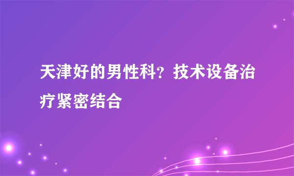天津好的男性科？技术设备治疗紧密结合