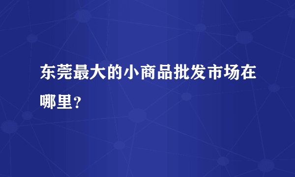 东莞最大的小商品批发市场在哪里？