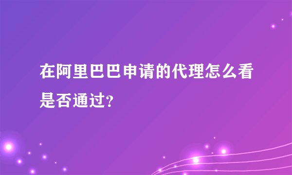 在阿里巴巴申请的代理怎么看是否通过？