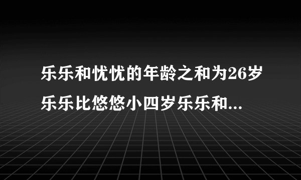 乐乐和忧忧的年龄之和为26岁乐乐比悠悠小四岁乐乐和悠悠各多少岁？