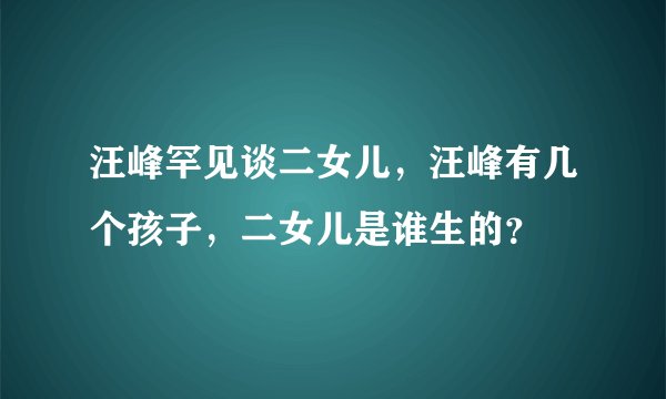 汪峰罕见谈二女儿，汪峰有几个孩子，二女儿是谁生的？
