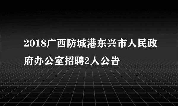 2018广西防城港东兴市人民政府办公室招聘2人公告