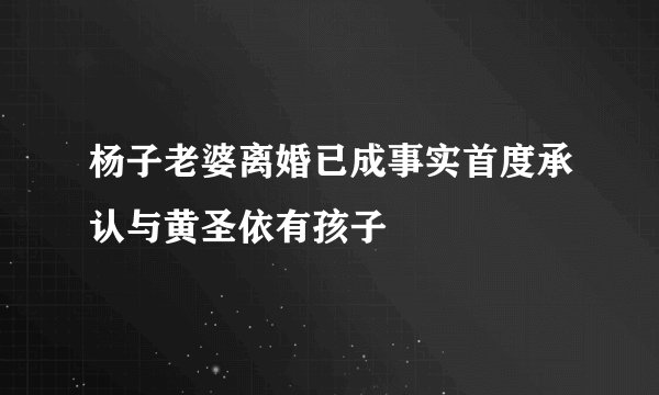 杨子老婆离婚已成事实首度承认与黄圣依有孩子