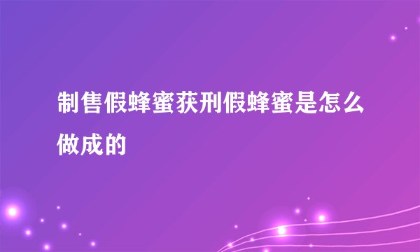 制售假蜂蜜获刑假蜂蜜是怎么做成的