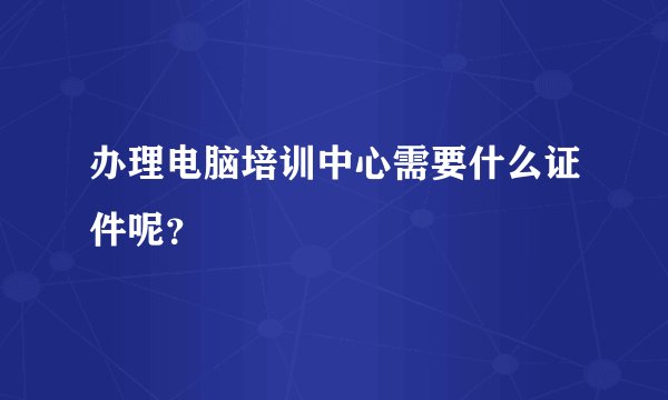 办理电脑培训中心需要什么证件呢？