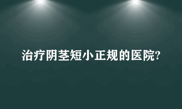 治疗阴茎短小正规的医院?