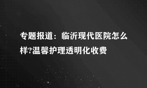 专题报道：临沂现代医院怎么样?温馨护理透明化收费