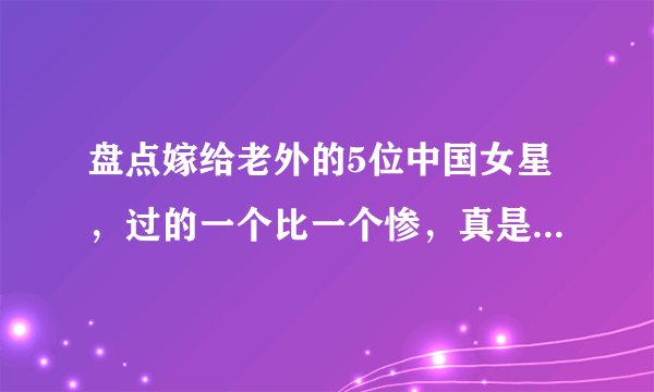 盘点嫁给老外的5位中国女星,过的一个比一个惨,真是令人唏嘘!