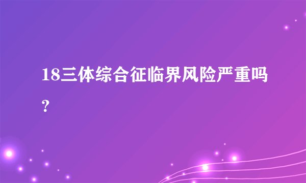 18三体综合征临界风险严重吗？
