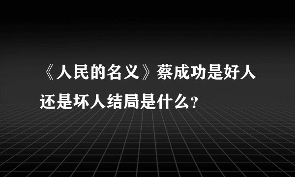 《人民的名义》蔡成功是好人还是坏人结局是什么？