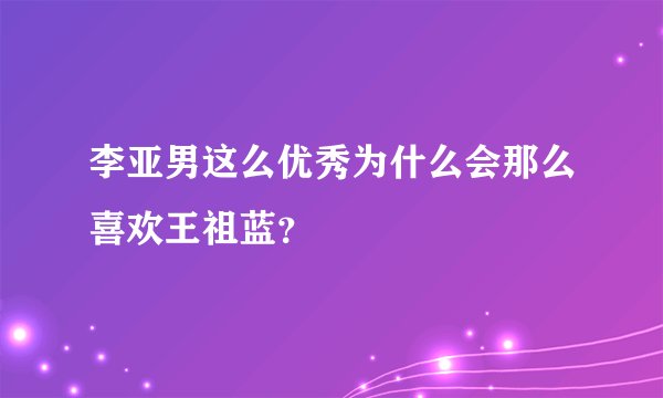 李亚男这么优秀为什么会那么喜欢王祖蓝？