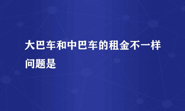 大巴车和中巴车的租金不一样问题是