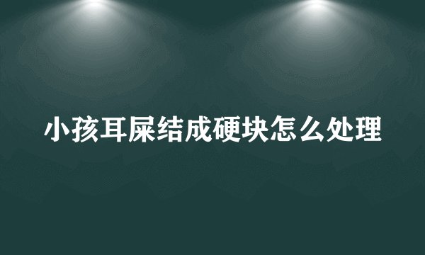 小孩耳屎结成硬块怎么处理
