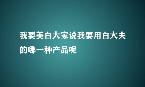 我要美白大家说我要用白大夫的哪一种产品呢