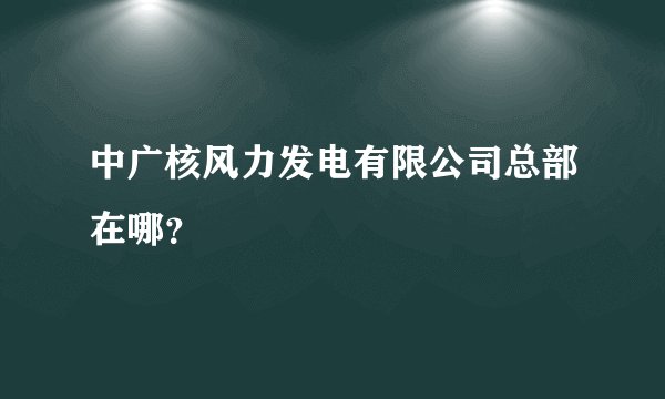 中广核风力发电有限公司总部在哪？