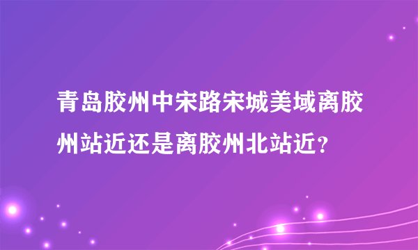 青岛胶州中宋路宋城美域离胶州站近还是离胶州北站近？