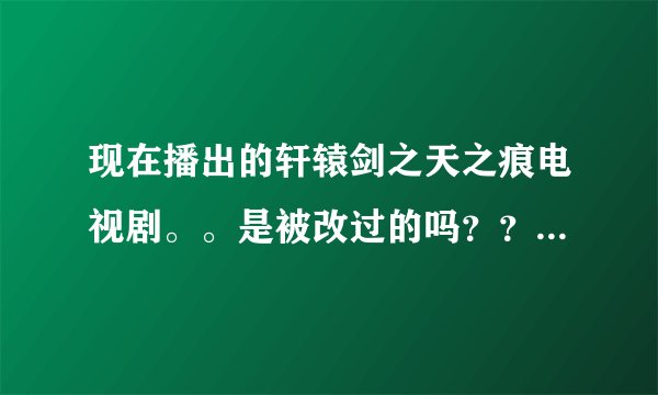 现在播出的轩辕剑之天之痕电视剧。。是被改过的吗??改动有那么大吗?都改动哪里了!~哪里改动了。。