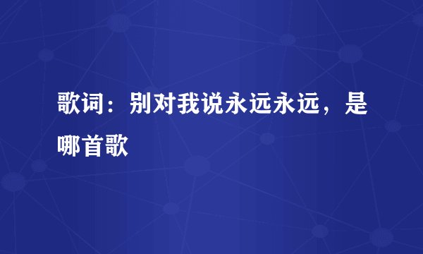 歌词：别对我说永远永远，是哪首歌